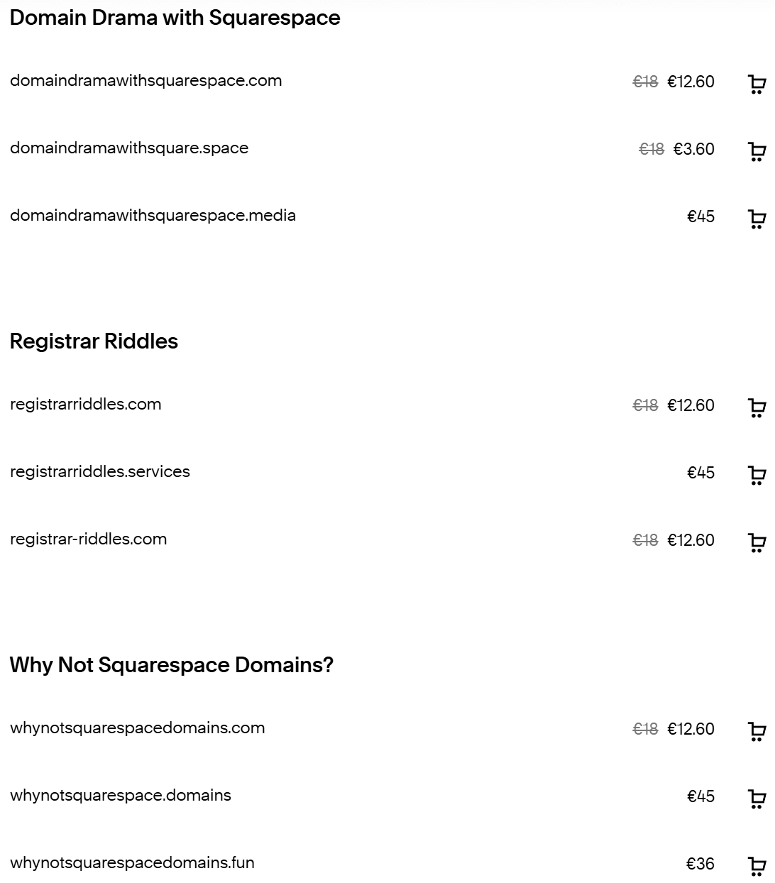Domain Drama with Squarespace   domaindramawithsquarespace.com €18 €12.60  domaindramawithsquare.space €18 €3.60  domaindramawithsquarespace.media €45 Registrar Riddles   registrarriddles.com €18 €12.60  registrarriddles.services €45  registrar-riddles.com €18 €12.60 Why Not Squarespace Domains?   whynotsquarespacedomains.com €18 €12.60  whynotsquarespace.domains €45  whynotsquarespacedomains.fun €36