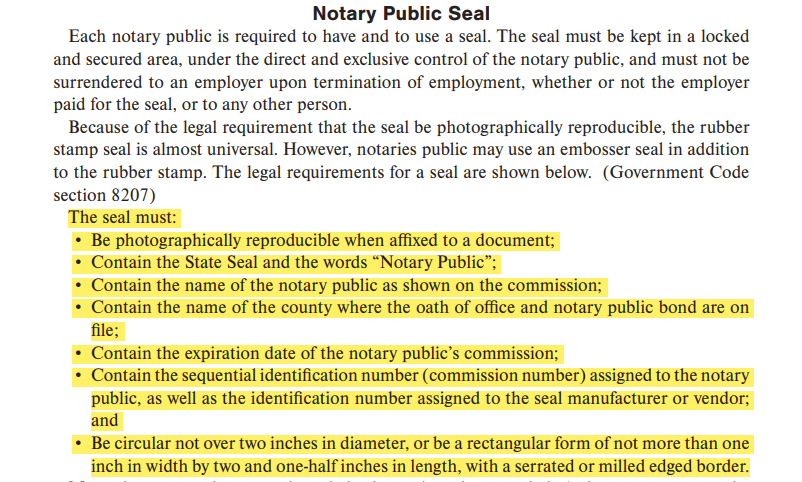 The seal must:• Be photographically reproducible when affixed to a document; • Contain the State Seal and the words “Notary Public”;• Contain the name of the notary public as shown on the commission;• Contain the name of the county where the oath of office and notary public bond are on file;• Contain the expiration date of the notary public’s commission;• Contain the sequential identification number (commission number) assigned to the notary public, as well as the identification number assigned to the seal manufacturer or vendor; and• Be circular not over two inches in diameter, or be a rectangular form of not more than one inch in width by two and one-half inches in length, with a serrated or milled edged border.
