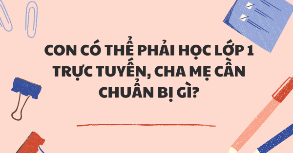 DỊCH KÉO DÀI KHIẾN CON CÓ THỂ PHẢI HỌC LỚP 1 TRỰC TUYẾN, CHA MẸ CẦN CHUẨN BỊ GÌ?