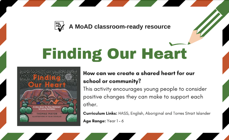 Features the cover of the picture book Finding Our Heart. It is an illustration of Uluru with a pair of hand making a heart. The supporting text reads: How can we create a shared heart for our school or community? This activity encourages young people to consider positive changes they can make to support each other.  Currciulum links: HASS, English, Aboriginal and Torres Strait Islander. Age range: Year 1-6
